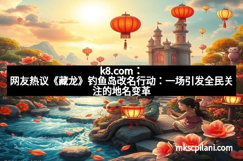 k8.com：网友热议《藏龙》钓鱼岛改名行动：一场引发全民关注的地名变革